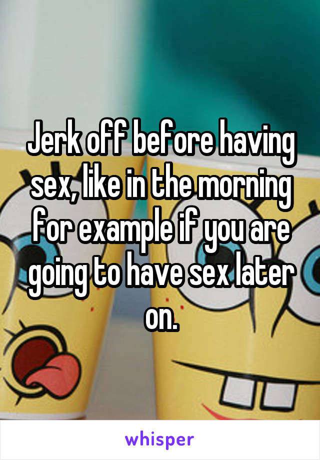 Jerk off before having sex, like in the morning for example if you are going to have sex later on.