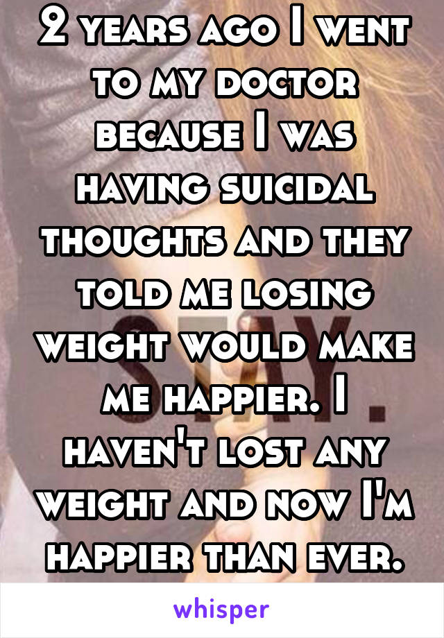 2 years ago I went to my doctor because I was having suicidal thoughts and they told me losing weight would make me happier. I haven't lost any weight and now I'm happier than ever. Time heals. 