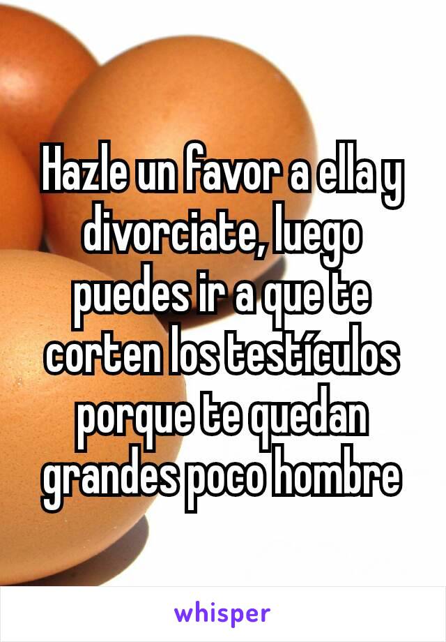 Hazle un favor a ella y divorciate, luego puedes ir a que te corten los testículos porque te quedan grandes poco hombre