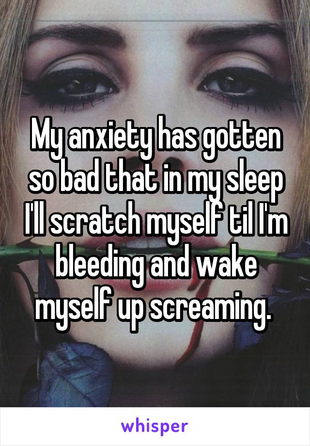 My anxiety has gotten so bad that in my sleep I'll scratch myself til I'm bleeding and wake myself up screaming. 