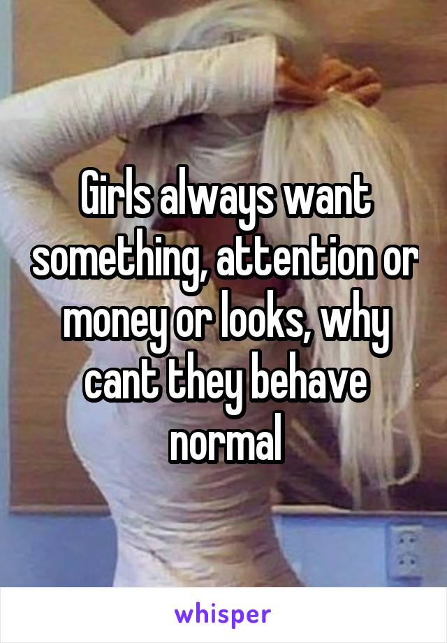 Girls always want something, attention or money or looks, why cant they behave normal