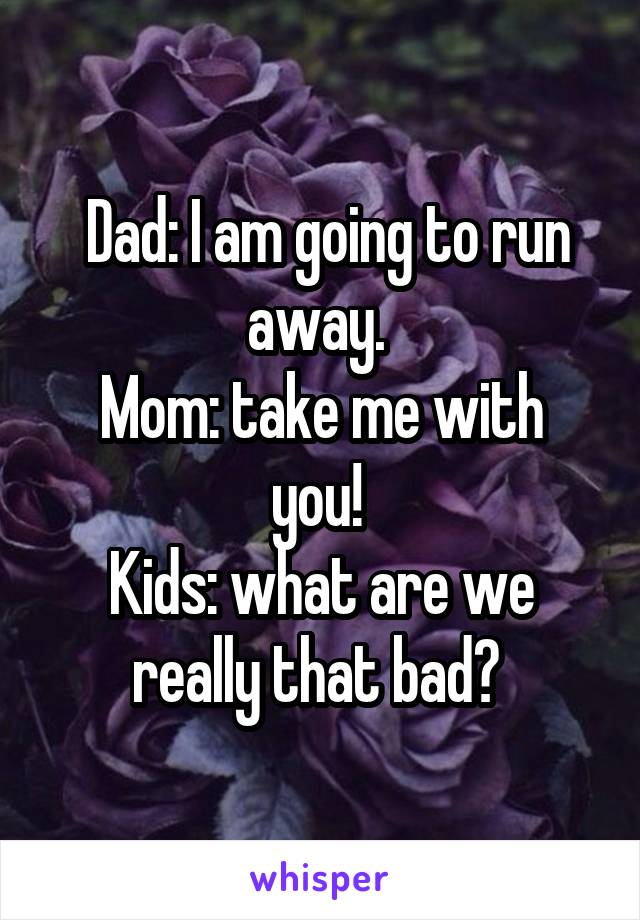  Dad: I am going to run away. 
Mom: take me with you! 
Kids: what are we really that bad? 