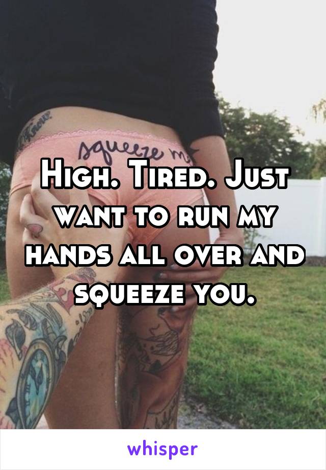 High. Tired. Just want to run my hands all over and squeeze you.