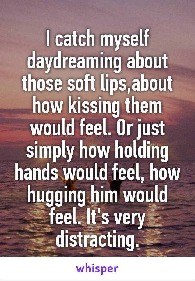 I catch myself daydreaming about those soft lips,about how kissing them would feel. Or just simply how holding hands would feel, how hugging him would feel. It's very distracting.