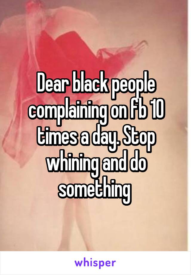 Dear black people complaining on fb 10 times a day. Stop whining and do something 