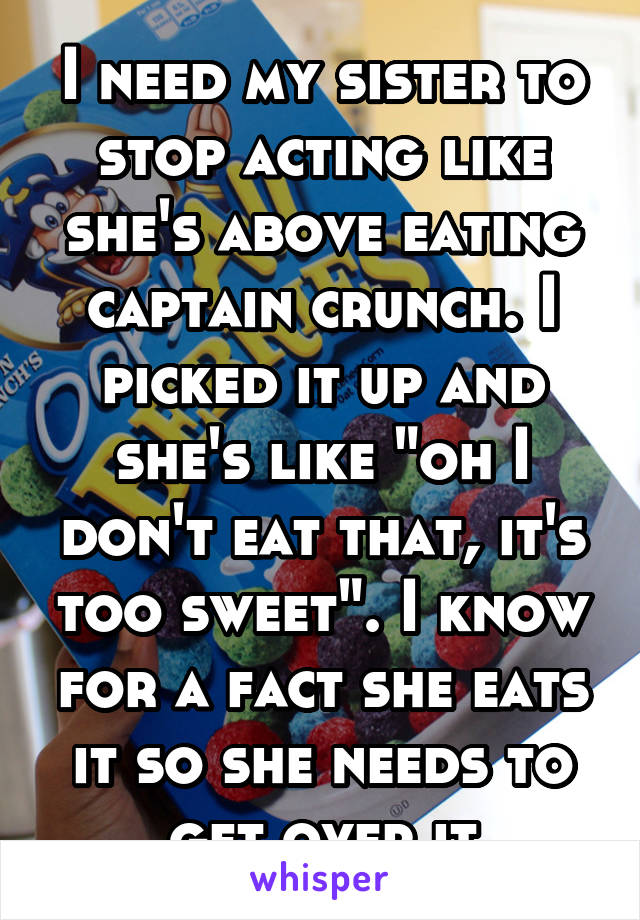 I need my sister to stop acting like she's above eating captain crunch. I picked it up and she's like "oh I don't eat that, it's too sweet". I know for a fact she eats it so she needs to get over it