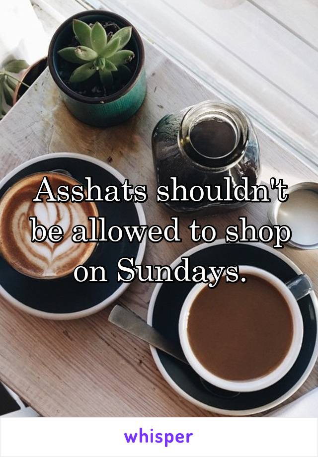 Asshats shouldn't be allowed to shop on Sundays.