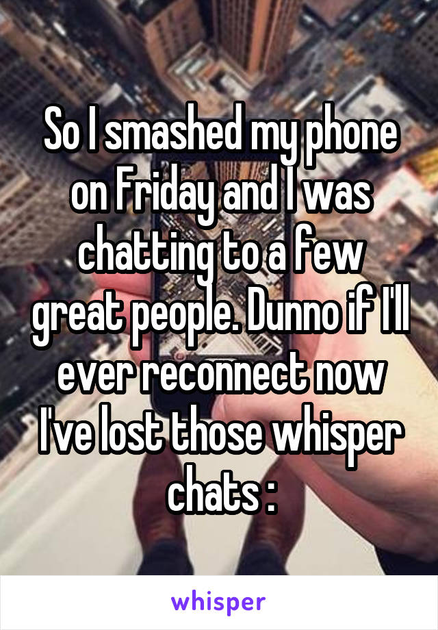 So I smashed my phone on Friday and I was chatting to a few great people. Dunno if I'll ever reconnect now I've lost those whisper chats :\