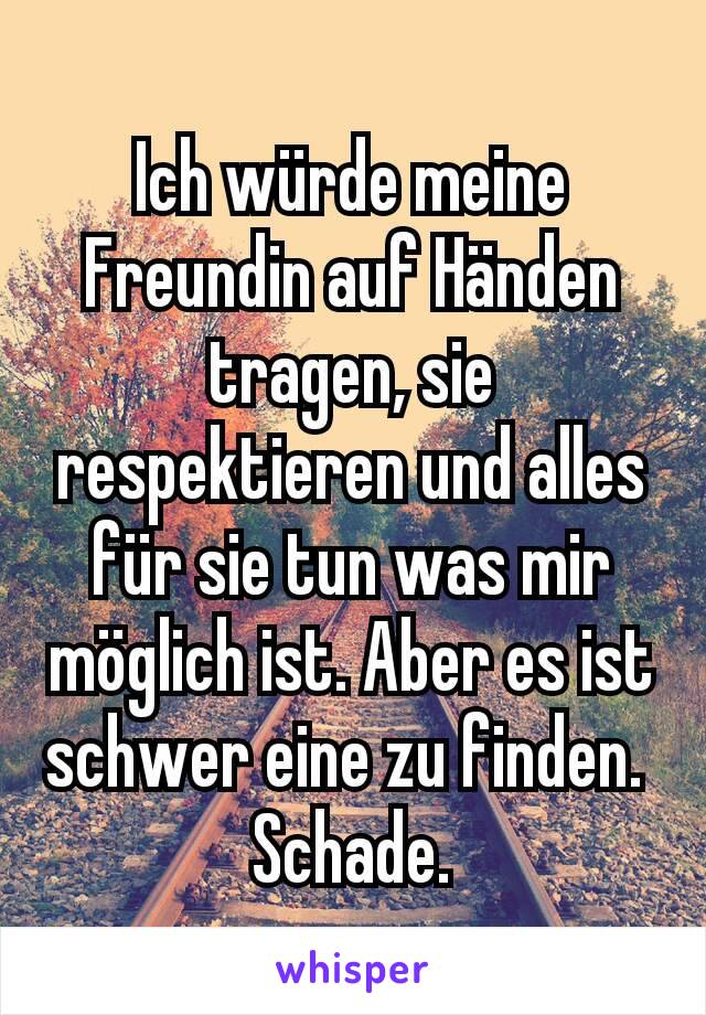 Ich würde meine Freundin auf Händen tragen, sie respektieren und alles für sie tun was mir möglich ist. Aber es ist schwer eine zu finden. 
Schade. 