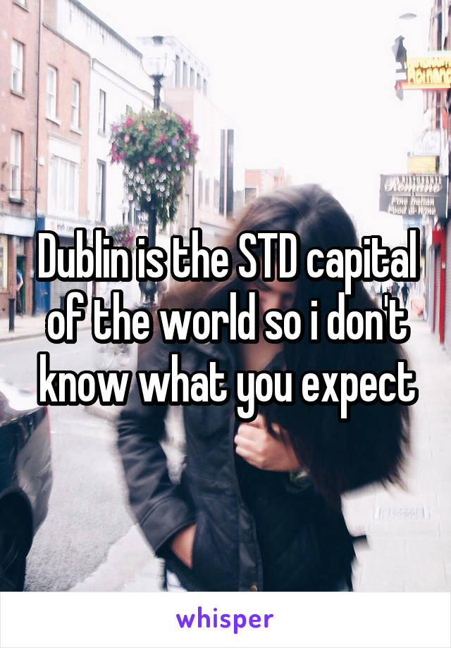 Dublin is the STD capital of the world so i don't know what you expect