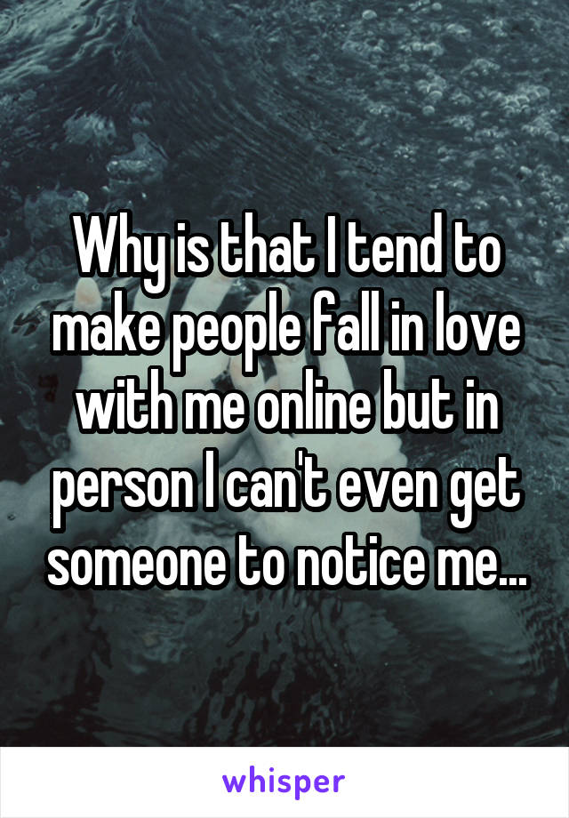 Why is that I tend to make people fall in love with me online but in person I can't even get someone to notice me...