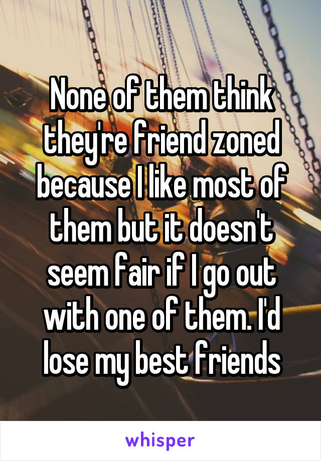 None of them think they're friend zoned because I like most of them but it doesn't seem fair if I go out with one of them. I'd lose my best friends