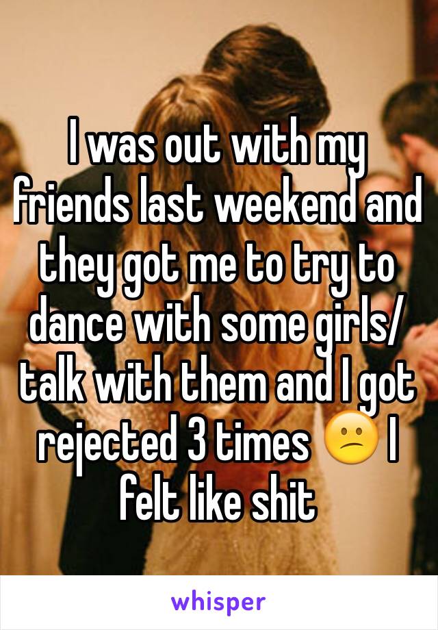 I was out with my friends last weekend and they got me to try to dance with some girls/talk with them and I got rejected 3 times 😕 I felt like shit