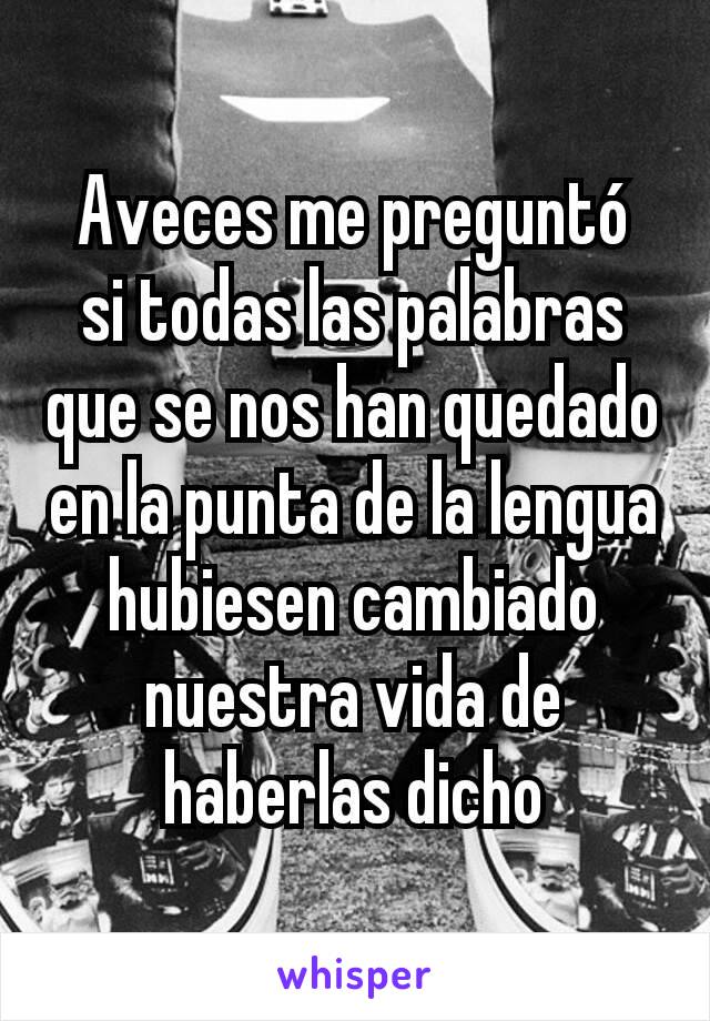 Aveces me preguntó  si todas las palabras que se nos han quedado en la punta de la lengua hubiesen cambiado nuestra vida de haberlas dicho