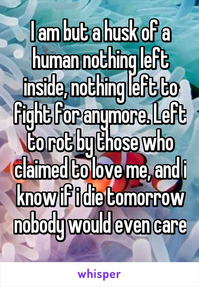 I am but a husk of a human nothing left inside, nothing left to fight for anymore. Left to rot by those who claimed to love me, and i know if i die tomorrow nobody would even care 