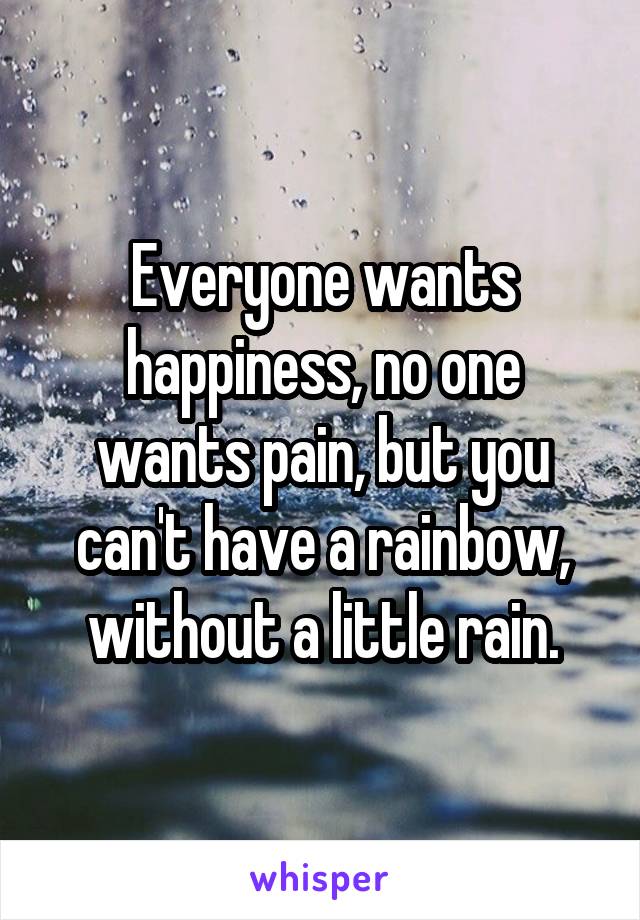 Everyone wants happiness, no one wants pain, but you can't have a rainbow, without a little rain.