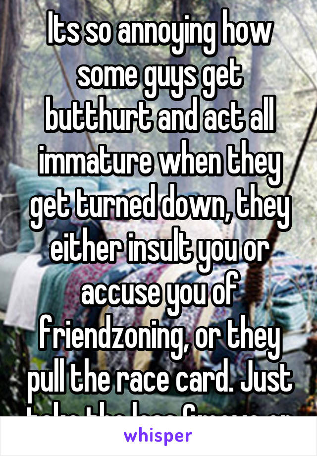 Its so annoying how some guys get butthurt and act all immature when they get turned down, they either insult you or accuse you of friendzoning, or they pull the race card. Just take the loss &move on