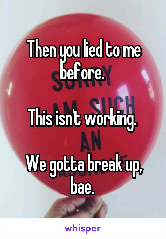 Then you lied to me before. 

This isn't working. 

We gotta break up, bae. 