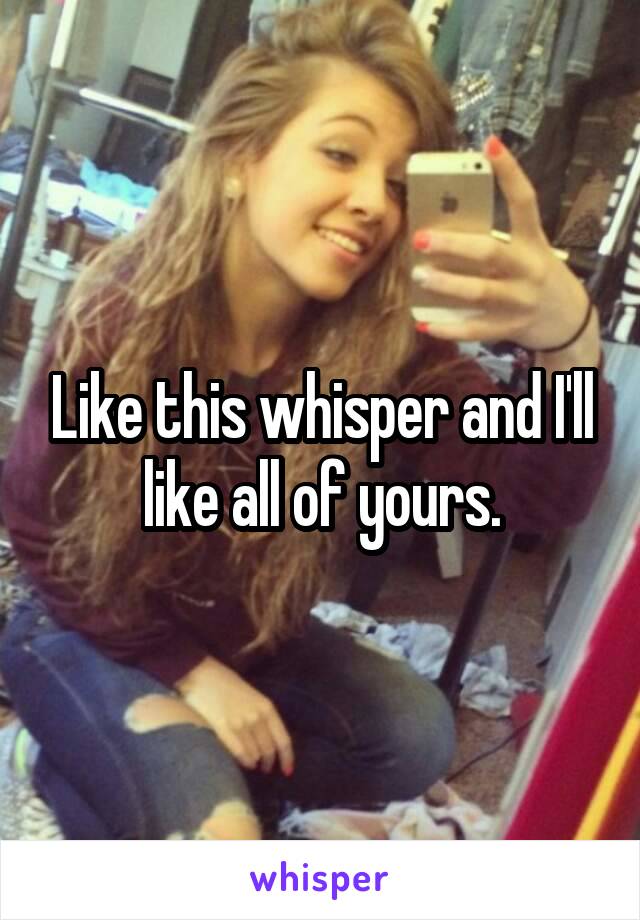 Like this whisper and I'll like all of yours.