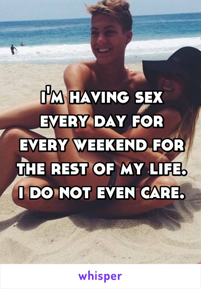 i'm having sex every day for every weekend for the rest of my life. i do not even care.