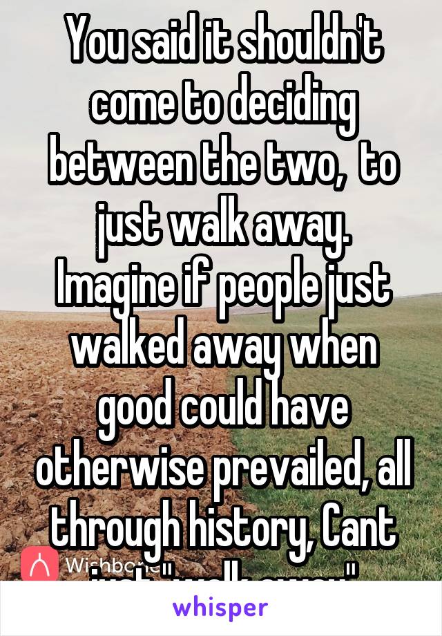 You said it shouldn't come to deciding between the two,  to just walk away.
Imagine if people just walked away when good could have otherwise prevailed, all through history, Cant just "walk away"