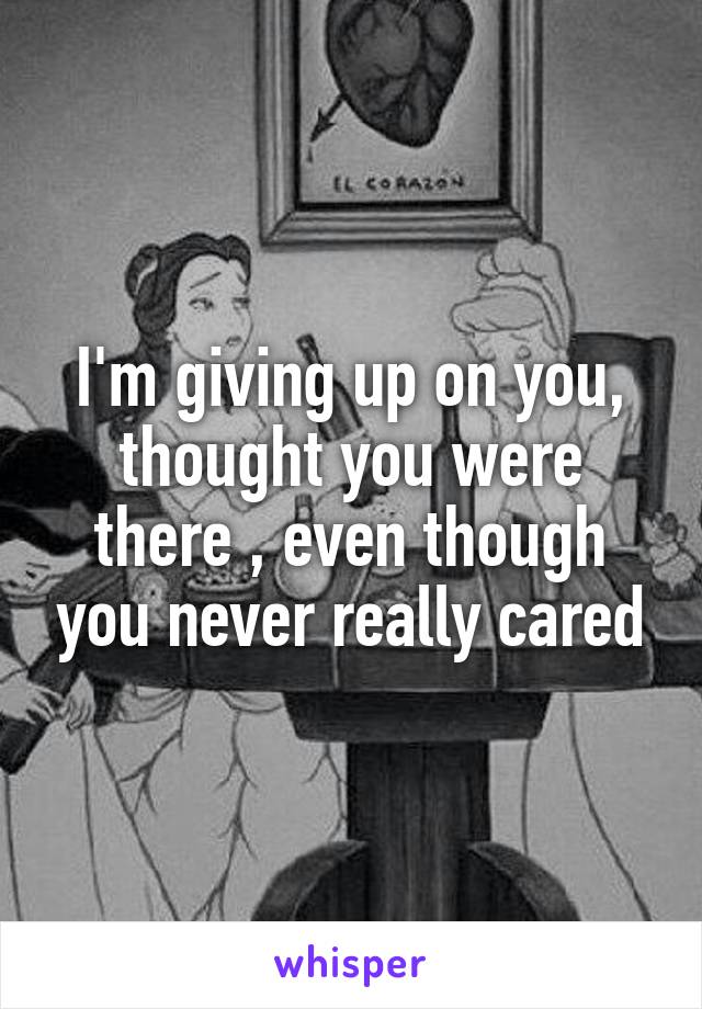 I'm giving up on you, thought you were there , even though you never really cared