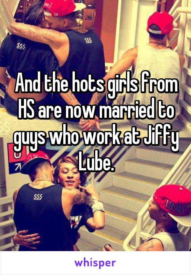 And the hots girls from HS are now married to guys who work at Jiffy Lube.
