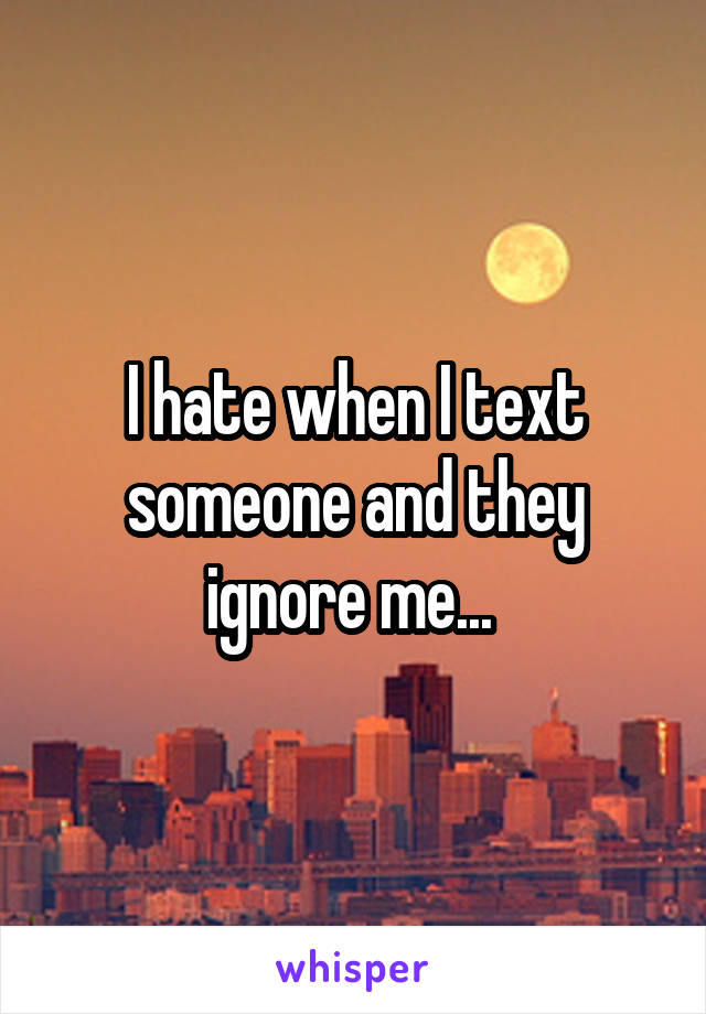 I hate when I text someone and they ignore me... 