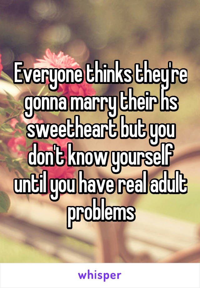 Everyone thinks they're gonna marry their hs sweetheart but you don't know yourself until you have real adult problems