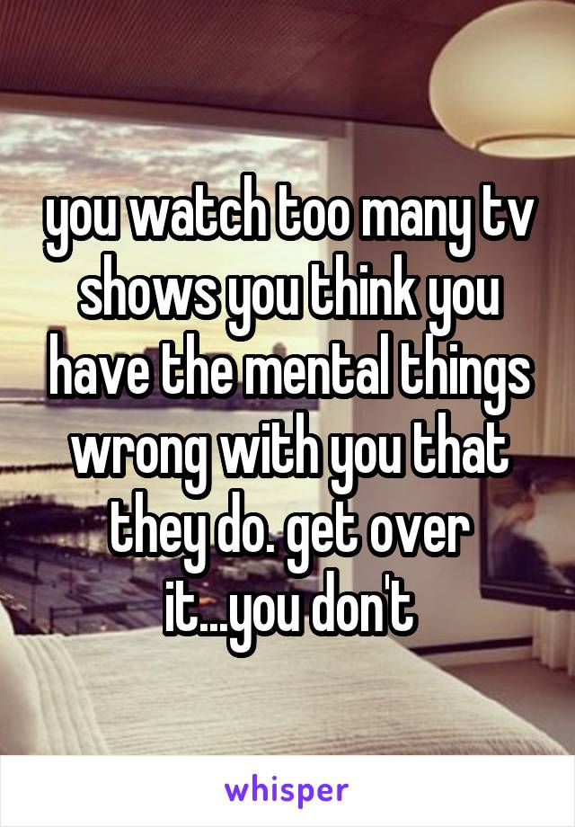 you watch too many tv shows you think you have the mental things wrong with you that they do. get over it...you don't