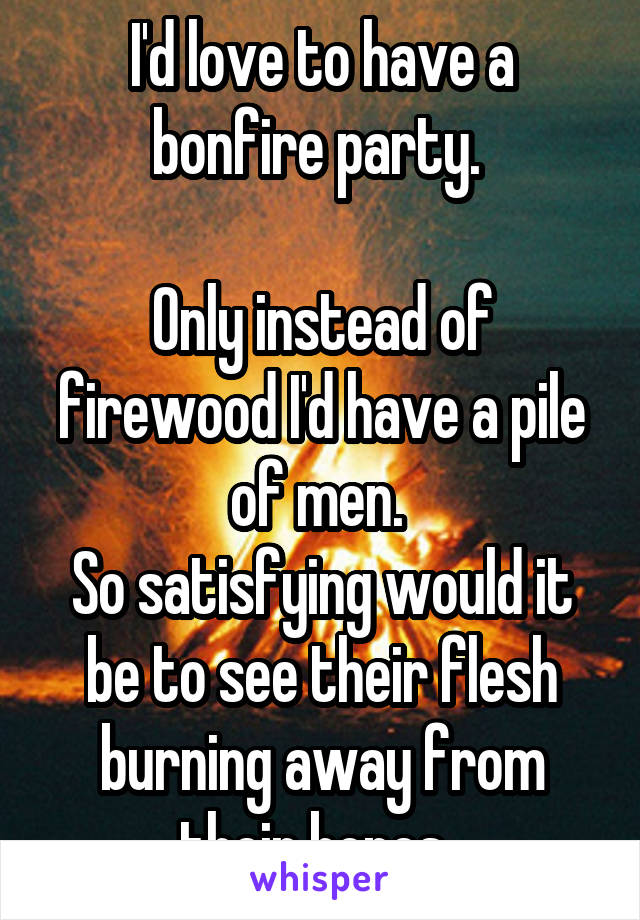 I'd love to have a bonfire party. 

Only instead of firewood I'd have a pile of men. 
So satisfying would it be to see their flesh burning away from their bones. 