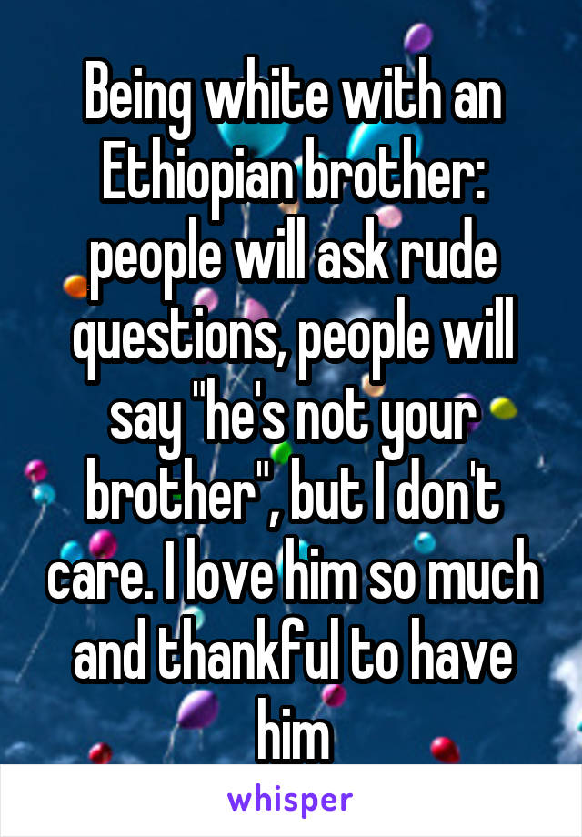 Being white with an Ethiopian brother: people will ask rude questions, people will say "he's not your brother", but I don't care. I love him so much and thankful to have him