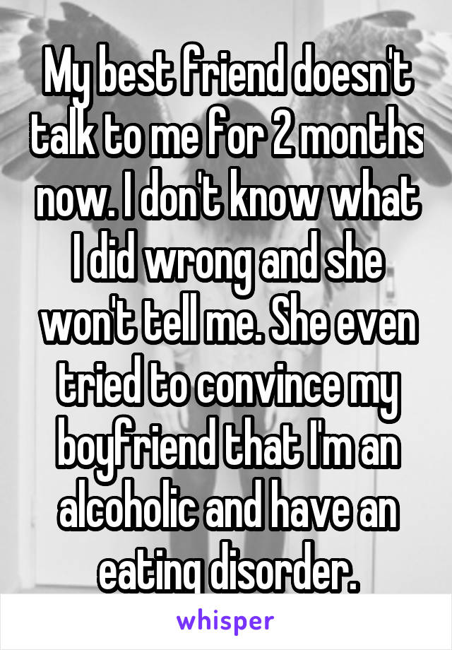 My best friend doesn't talk to me for 2 months now. I don't know what I did wrong and she won't tell me. She even tried to convince my boyfriend that I'm an alcoholic and have an eating disorder.