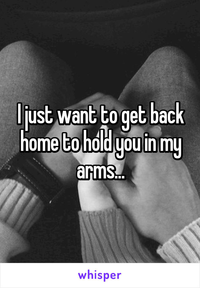 I just want to get back home to hold you in my arms...