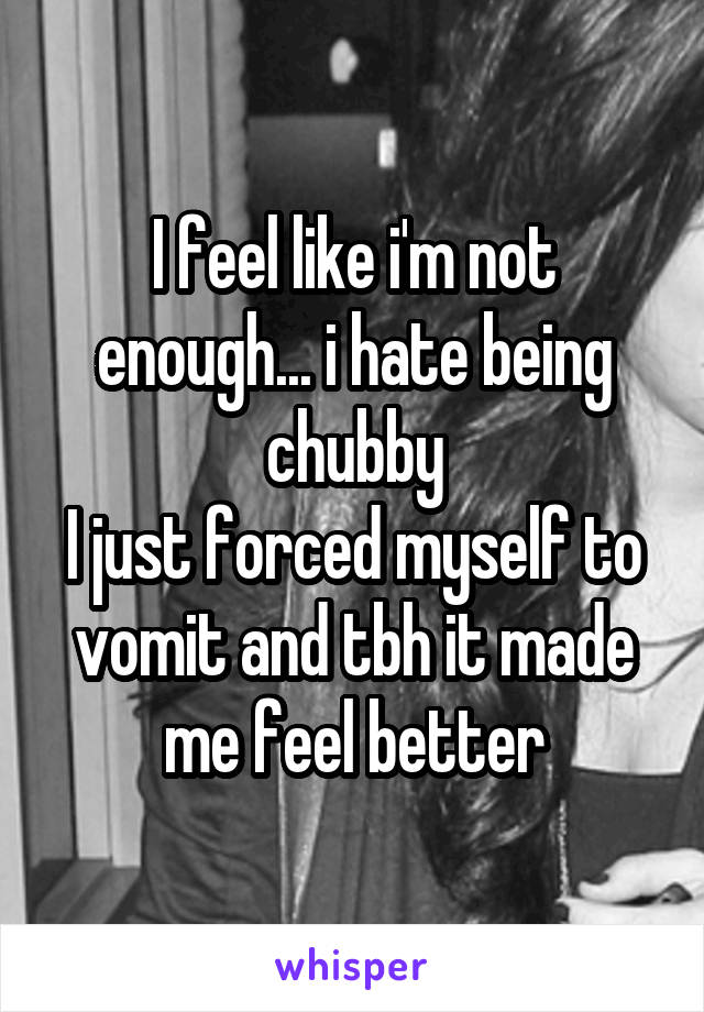 I feel like i'm not enough... i hate being chubby
I just forced myself to vomit and tbh it made me feel better