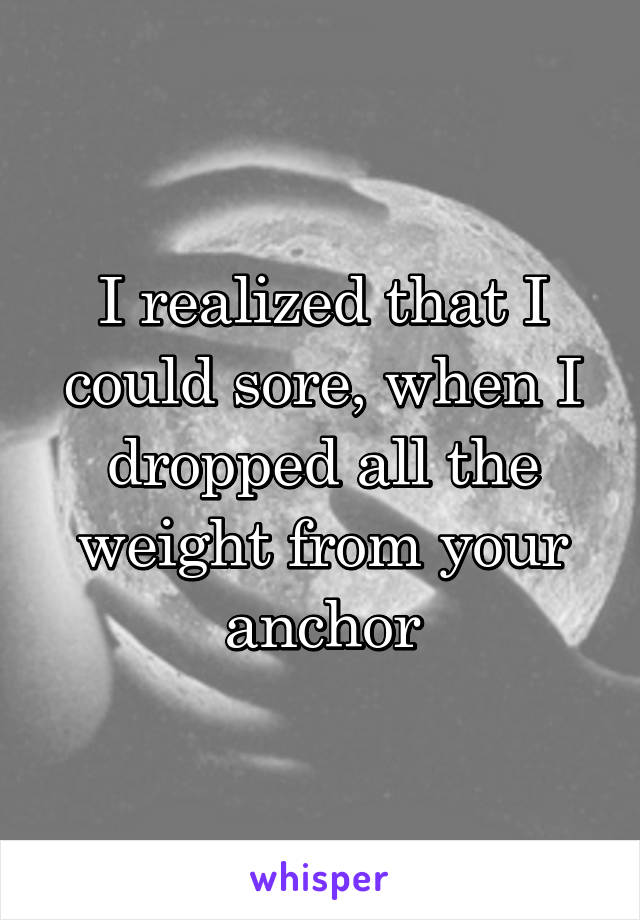 I realized that I could sore, when I dropped all the weight from your anchor