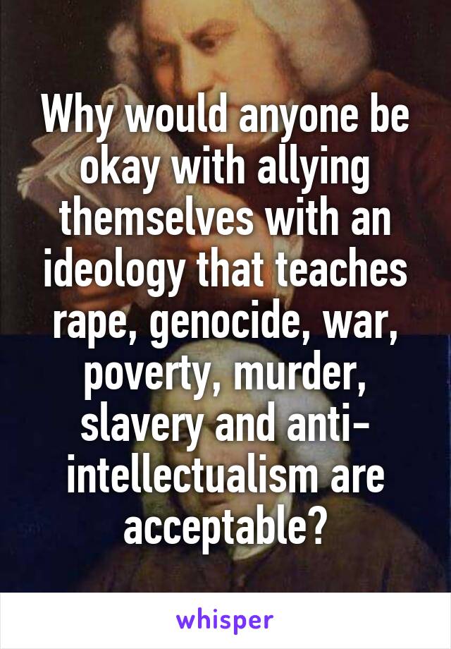 Why would anyone be okay with allying themselves with an ideology that teaches rape, genocide, war, poverty, murder, slavery and anti- intellectualism are acceptable?