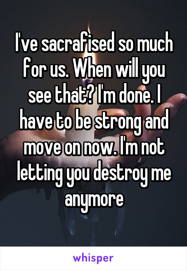 I've sacrafised so much for us. When will you see that? I'm done. I have to be strong and move on now. I'm not letting you destroy me anymore
