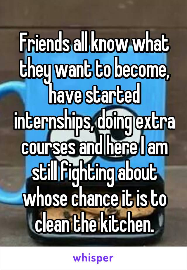 Friends all know what they want to become, have started internships, doing extra courses and here I am still fighting about whose chance it is to clean the kitchen.