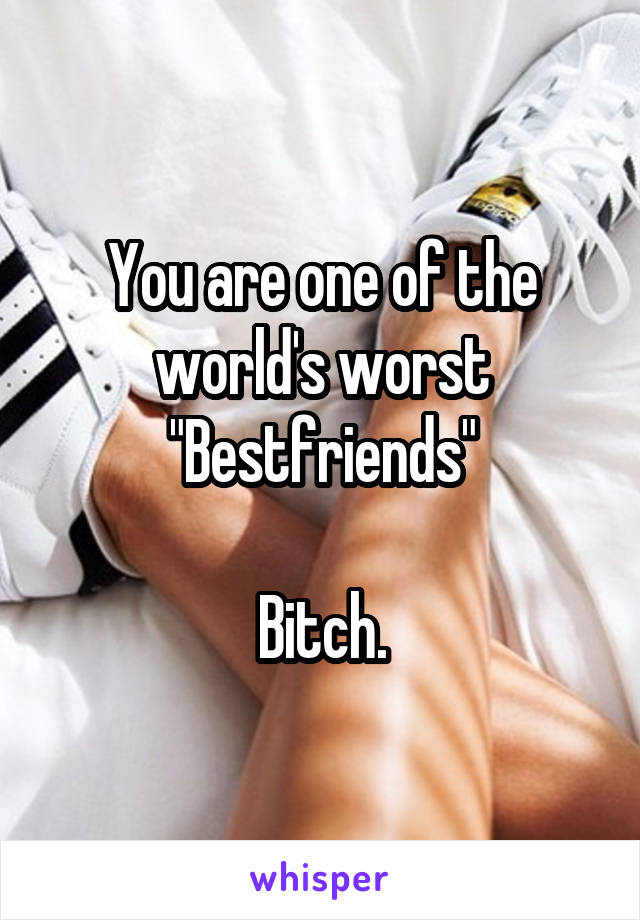 You are one of the world's worst "Bestfriends"

Bitch.