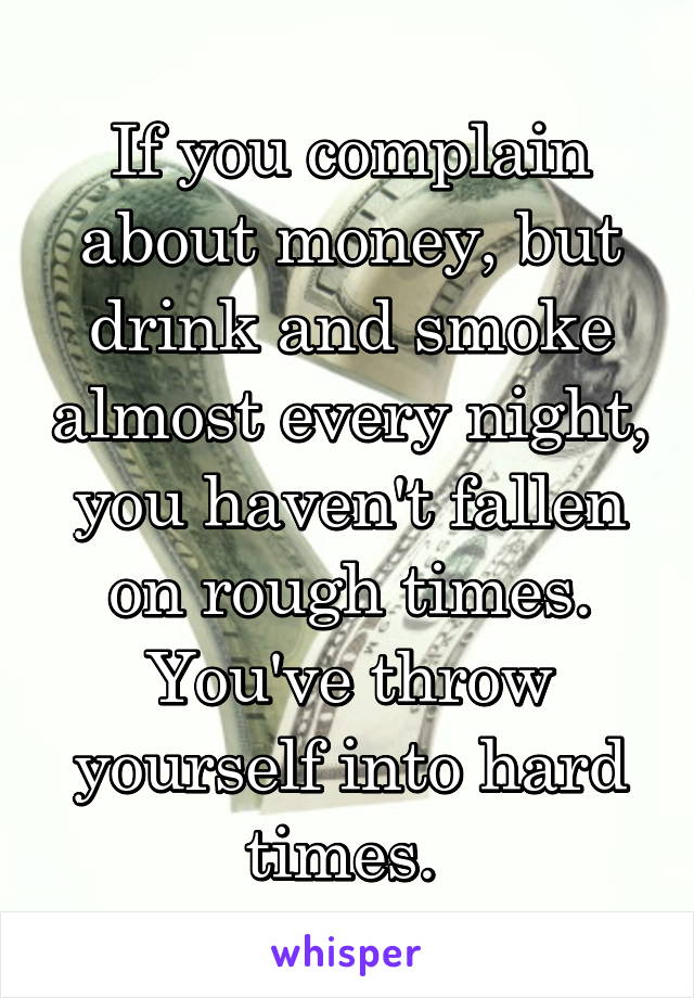 If you complain about money, but drink and smoke almost every night, you haven't fallen on rough times. You've throw yourself into hard times. 