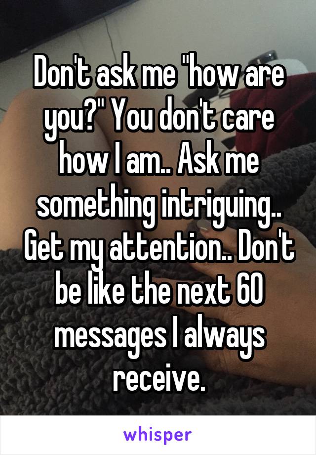 Don't ask me "how are you?" You don't care how I am.. Ask me something intriguing.. Get my attention.. Don't be like the next 60 messages I always receive.