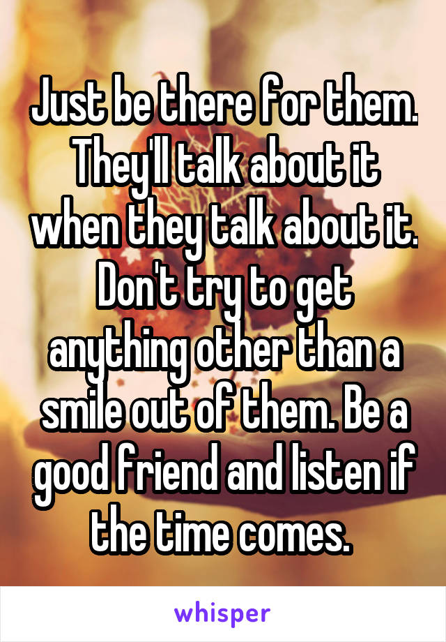 Just be there for them. They'll talk about it when they talk about it. Don't try to get anything other than a smile out of them. Be a good friend and listen if the time comes. 