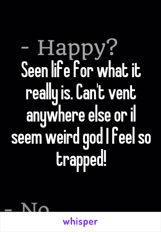 Seen life for what it really is. Can't vent anywhere else or il seem weird god I feel so trapped!