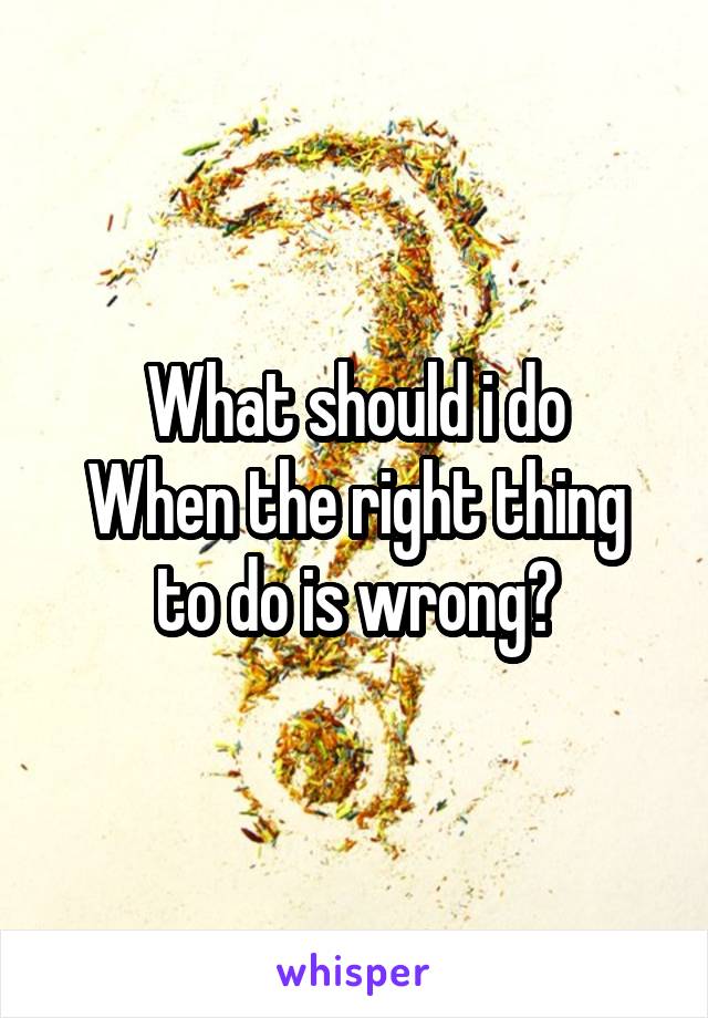 What should i do
When the right thing to do is wrong?