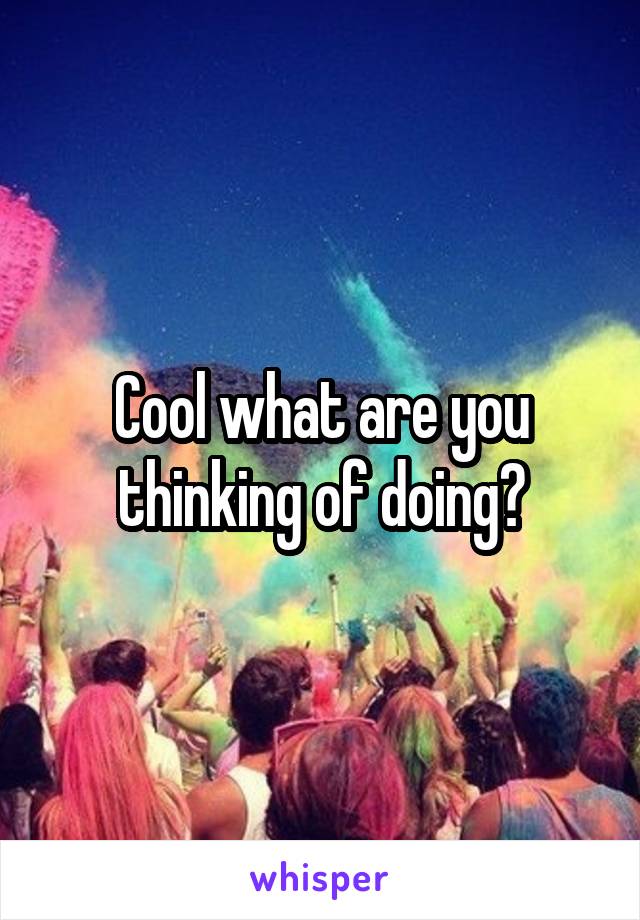 Cool what are you thinking of doing?