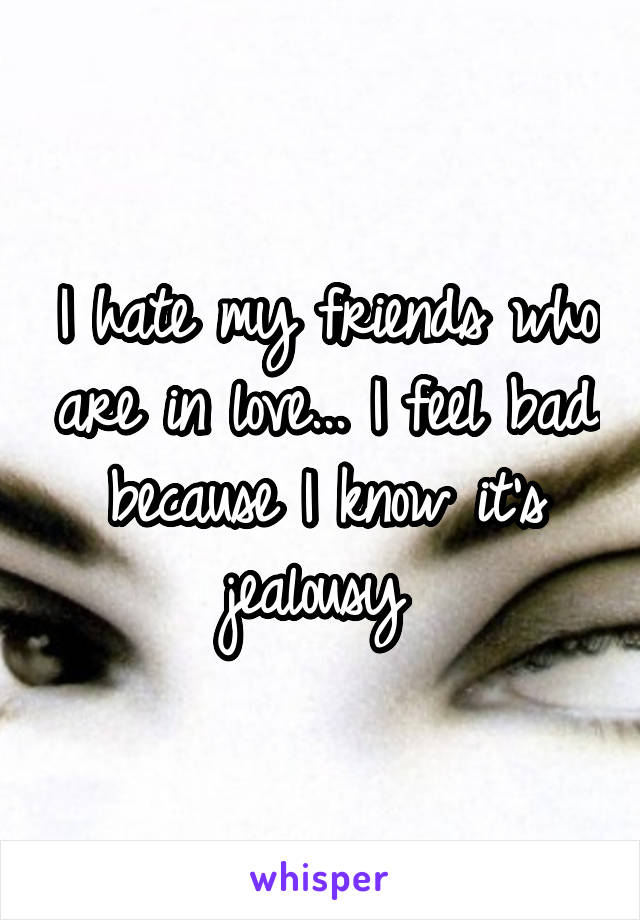 I hate my friends who are in love... I feel bad because I know it's jealousy 