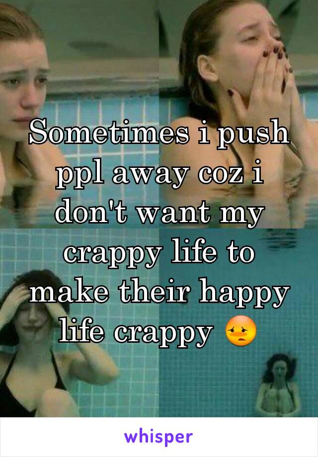 Sometimes i push ppl away coz i don't want my crappy life to make their happy life crappy 😳