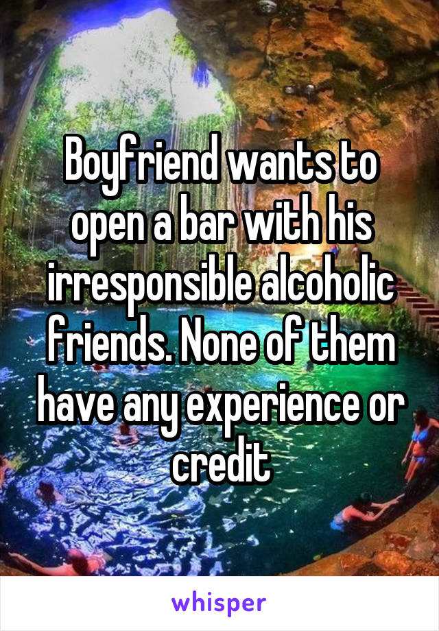 Boyfriend wants to open a bar with his irresponsible alcoholic friends. None of them have any experience or credit