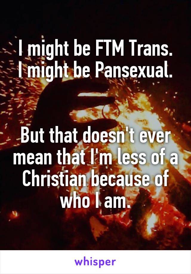 I might be FTM Trans.
I might be Pansexual.


But that doesn't ever mean that I'm less of a Christian because of who I am.
